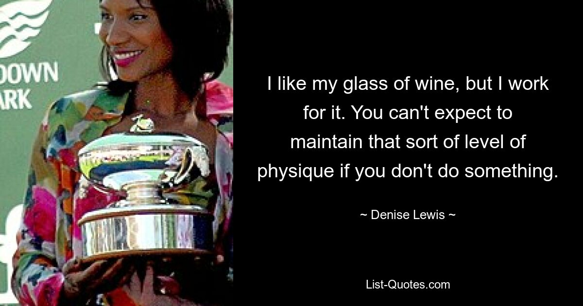 I like my glass of wine, but I work for it. You can't expect to maintain that sort of level of physique if you don't do something. — © Denise Lewis