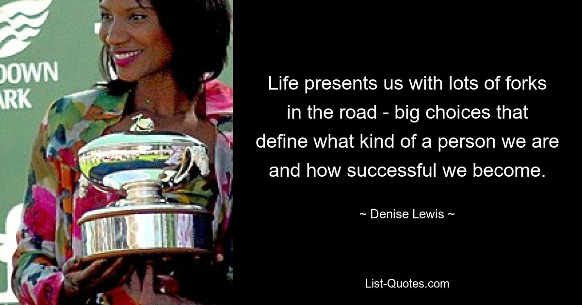 Life presents us with lots of forks in the road - big choices that define what kind of a person we are and how successful we become. — © Denise Lewis