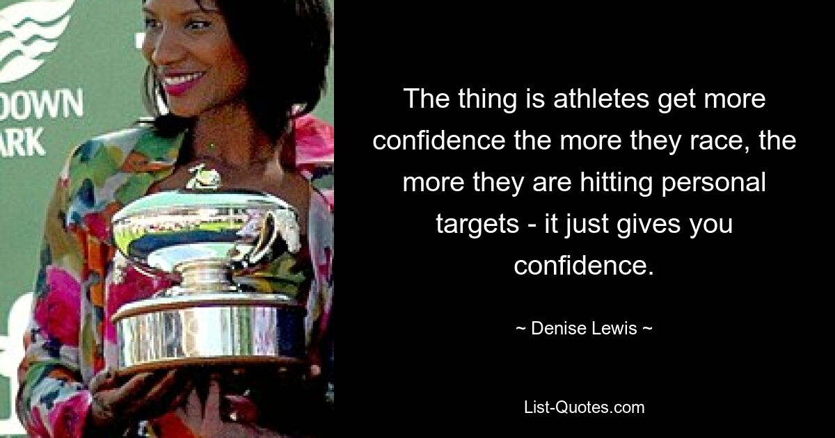 The thing is athletes get more confidence the more they race, the more they are hitting personal targets - it just gives you confidence. — © Denise Lewis