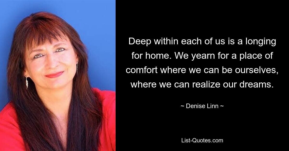 Deep within each of us is a longing for home. We yearn for a place of comfort where we can be ourselves, where we can realize our dreams. — © Denise Linn