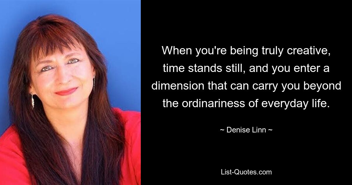 When you're being truly creative, time stands still, and you enter a dimension that can carry you beyond the ordinariness of everyday life. — © Denise Linn