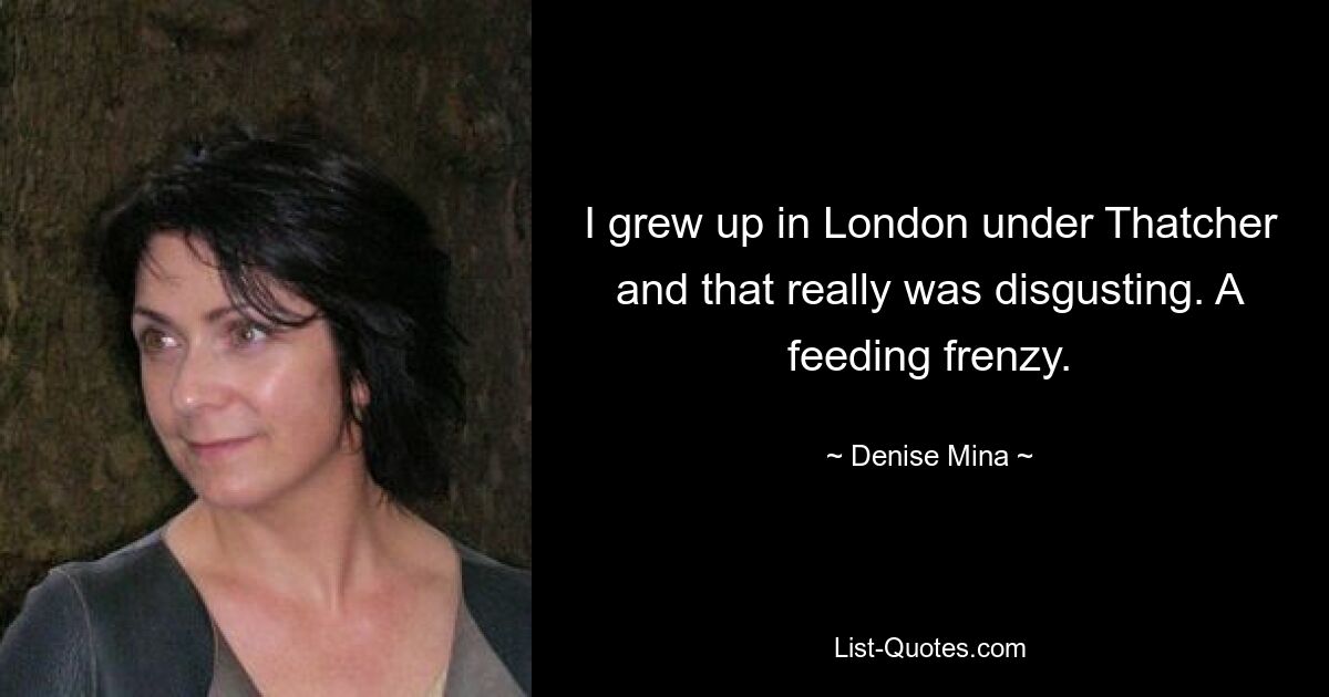 I grew up in London under Thatcher and that really was disgusting. A feeding frenzy. — © Denise Mina