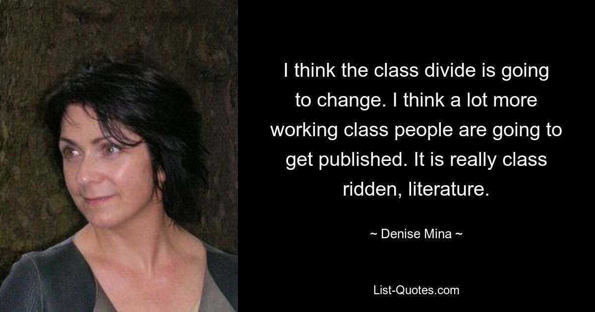 I think the class divide is going to change. I think a lot more working class people are going to get published. It is really class ridden, literature. — © Denise Mina