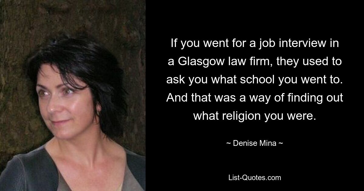 If you went for a job interview in a Glasgow law firm, they used to ask you what school you went to. And that was a way of finding out what religion you were. — © Denise Mina