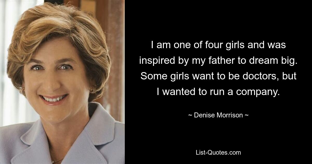 I am one of four girls and was inspired by my father to dream big. Some girls want to be doctors, but I wanted to run a company. — © Denise Morrison