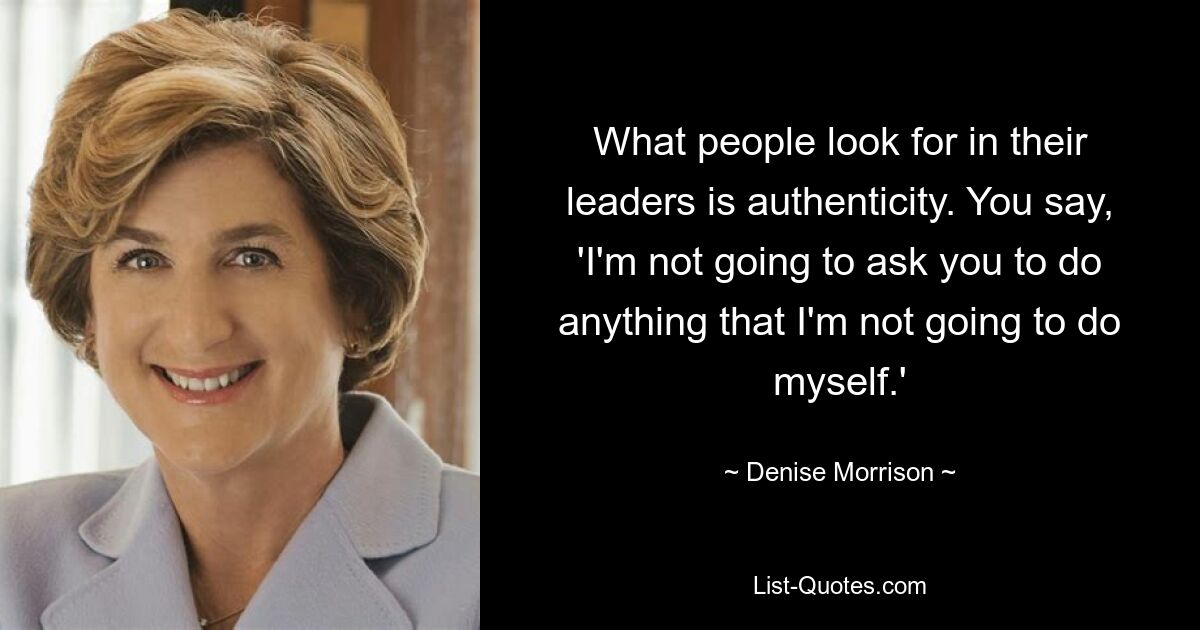 What people look for in their leaders is authenticity. You say, 'I'm not going to ask you to do anything that I'm not going to do myself.' — © Denise Morrison