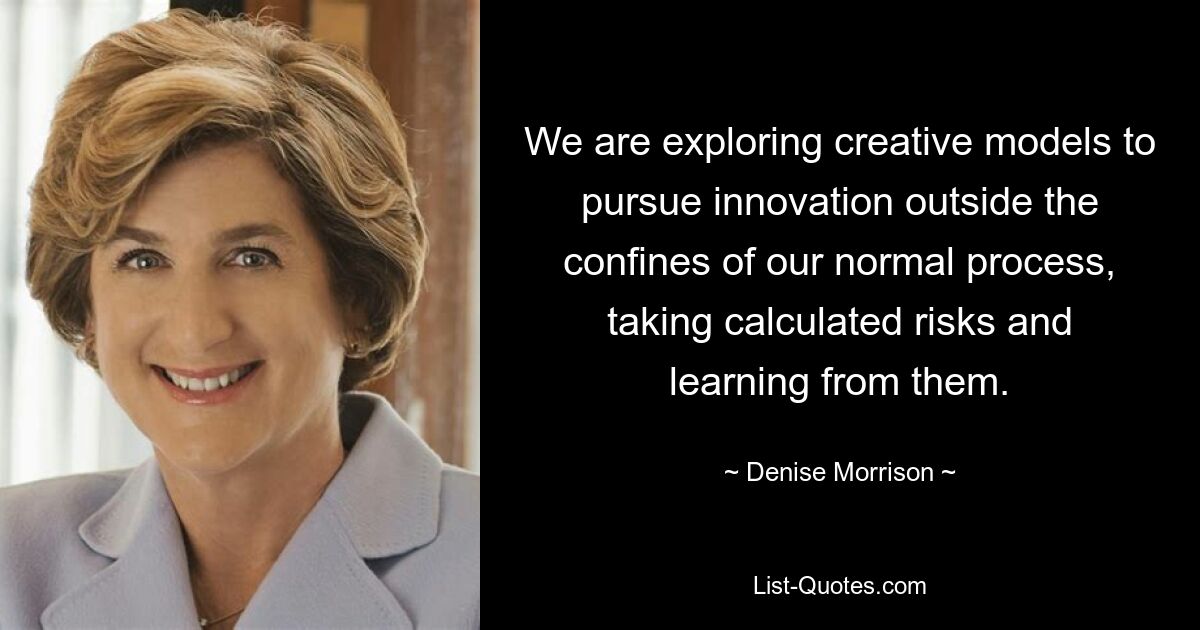 We are exploring creative models to pursue innovation outside the confines of our normal process, taking calculated risks and learning from them. — © Denise Morrison