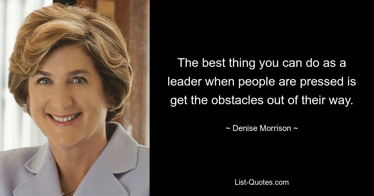 The best thing you can do as a leader when people are pressed is get the obstacles out of their way. — © Denise Morrison