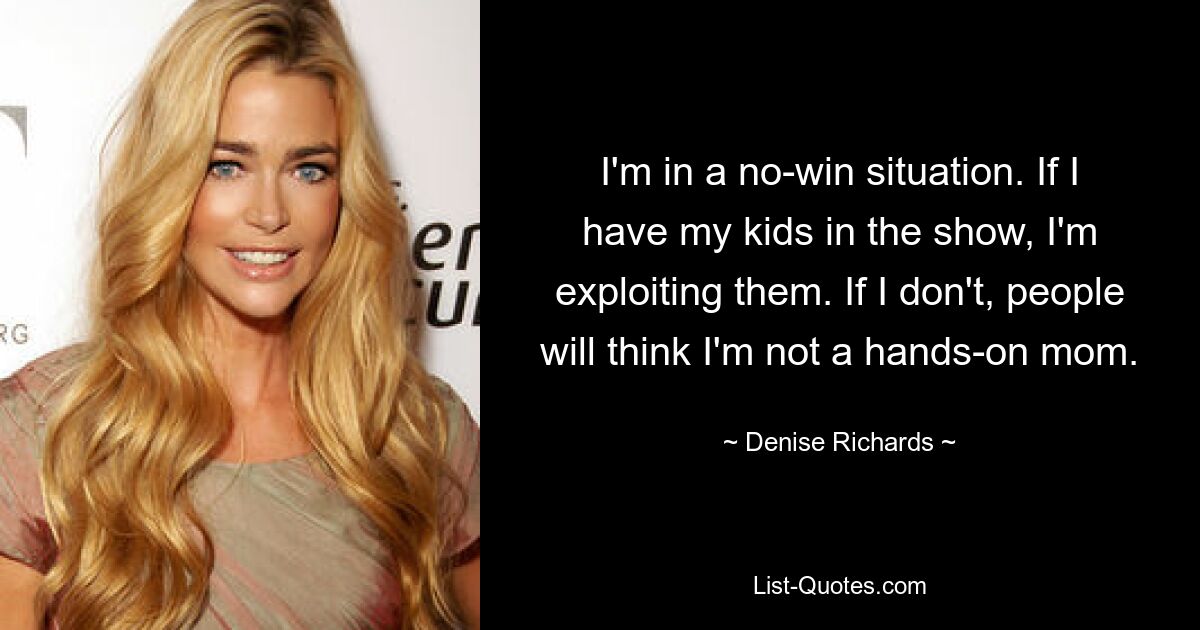 I'm in a no-win situation. If I have my kids in the show, I'm exploiting them. If I don't, people will think I'm not a hands-on mom. — © Denise Richards