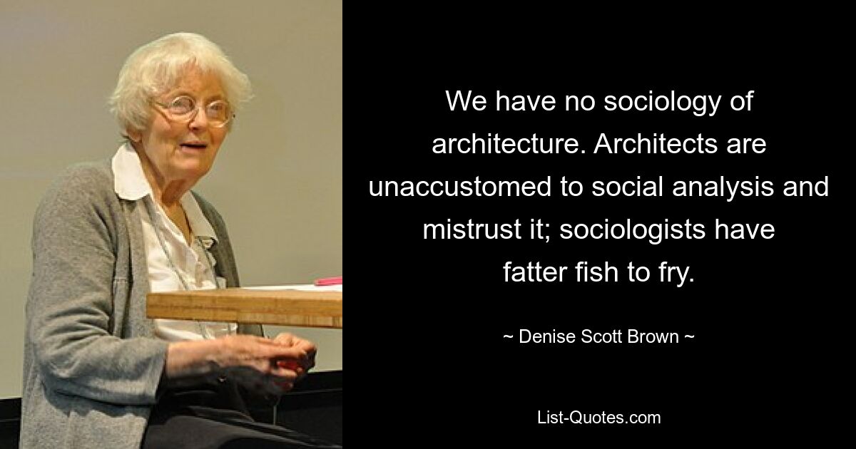 We have no sociology of architecture. Architects are unaccustomed to social analysis and mistrust it; sociologists have fatter fish to fry. — © Denise Scott Brown