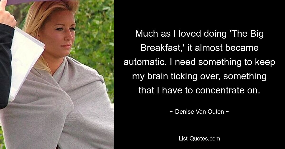 Much as I loved doing 'The Big Breakfast,' it almost became automatic. I need something to keep my brain ticking over, something that I have to concentrate on. — © Denise Van Outen