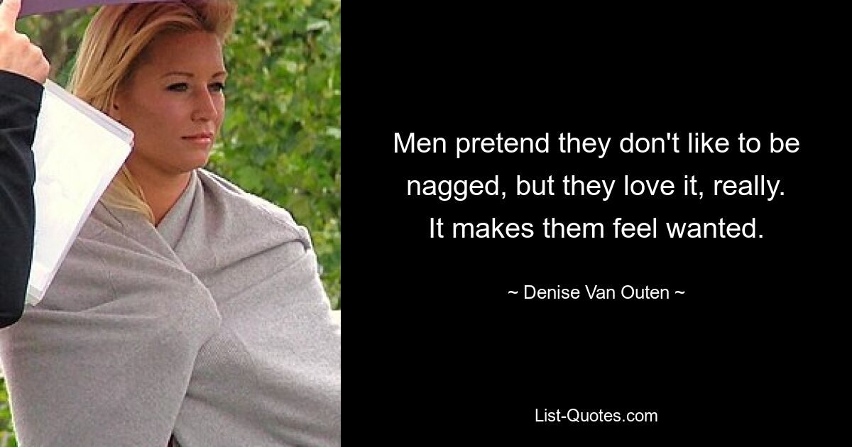 Men pretend they don't like to be nagged, but they love it, really. It makes them feel wanted. — © Denise Van Outen