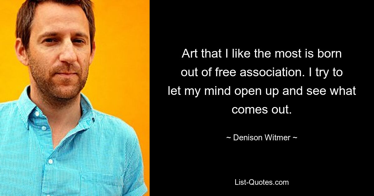 Art that I like the most is born out of free association. I try to let my mind open up and see what comes out. — © Denison Witmer