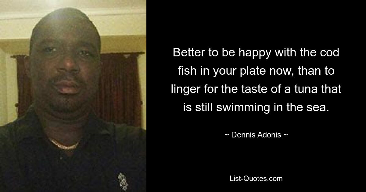 Better to be happy with the cod fish in your plate now, than to linger for the taste of a tuna that is still swimming in the sea. — © Dennis Adonis