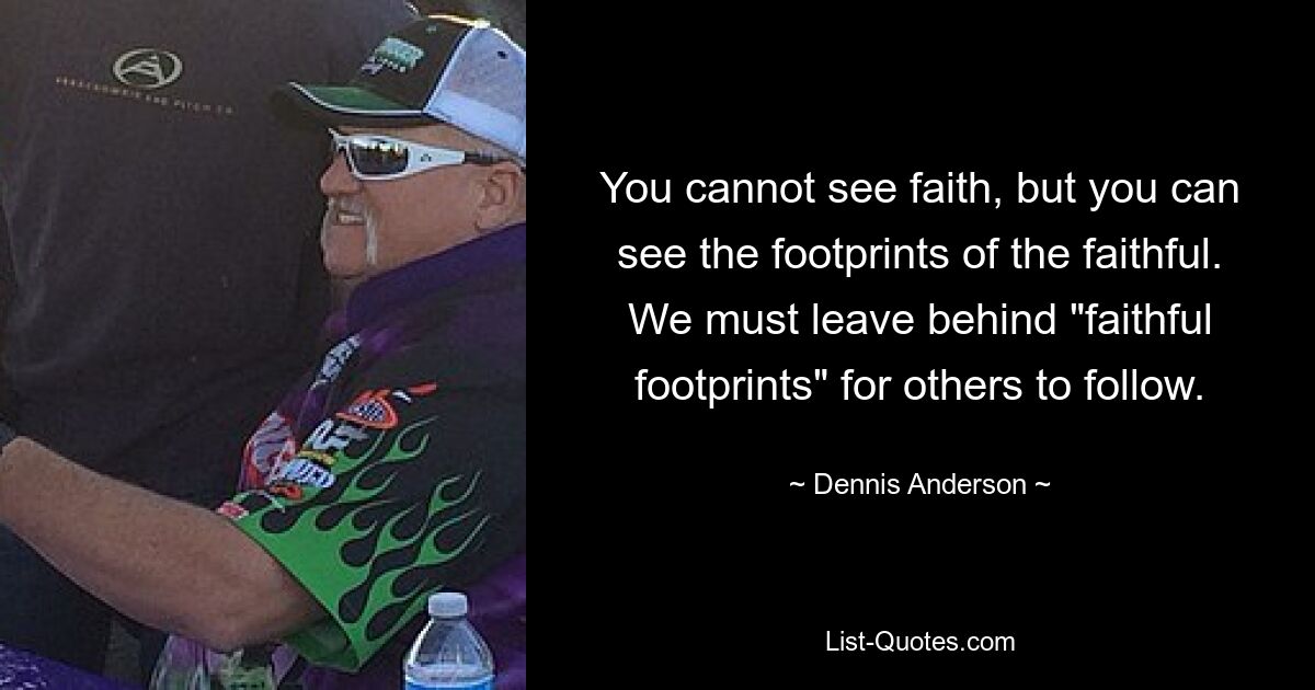 You cannot see faith, but you can see the footprints of the faithful. We must leave behind "faithful footprints" for others to follow. — © Dennis Anderson