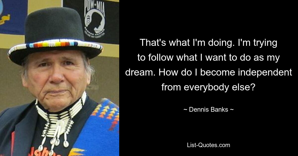 That's what I'm doing. I'm trying to follow what I want to do as my dream. How do I become independent from everybody else? — © Dennis Banks