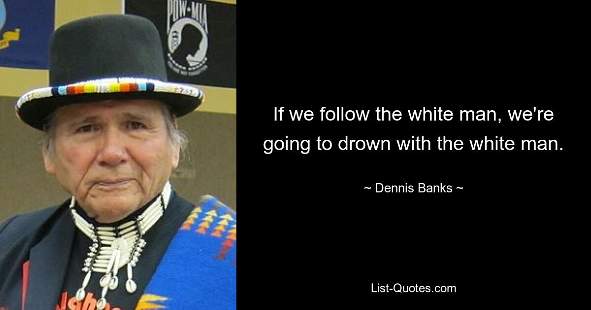 If we follow the white man, we're going to drown with the white man. — © Dennis Banks