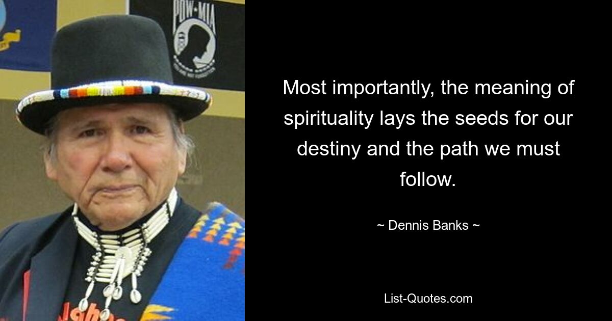 Most importantly, the meaning of spirituality lays the seeds for our destiny and the path we must follow. — © Dennis Banks