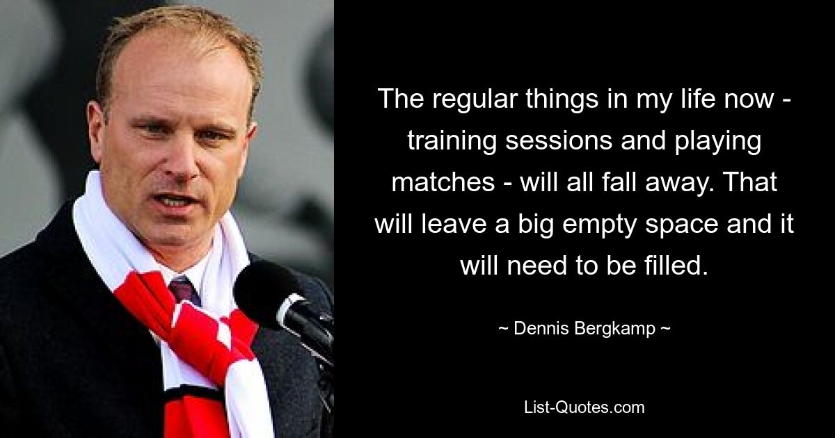 The regular things in my life now - training sessions and playing matches - will all fall away. That will leave a big empty space and it will need to be filled. — © Dennis Bergkamp