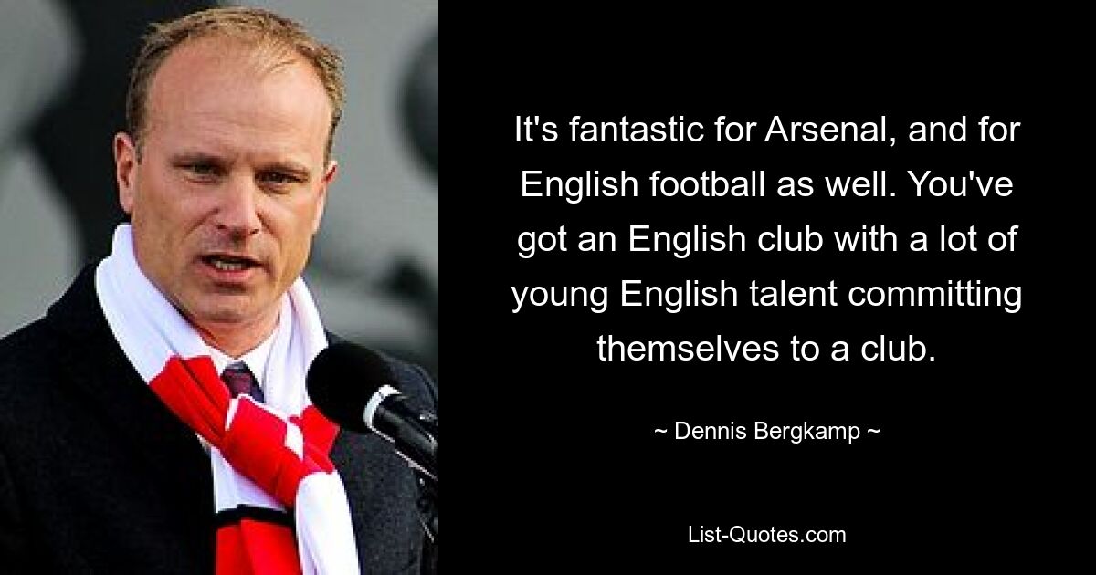 It's fantastic for Arsenal, and for English football as well. You've got an English club with a lot of young English talent committing themselves to a club. — © Dennis Bergkamp