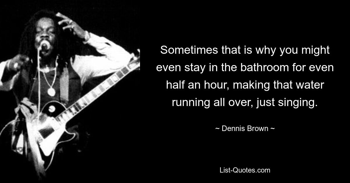 Sometimes that is why you might even stay in the bathroom for even half an hour, making that water running all over, just singing. — © Dennis Brown