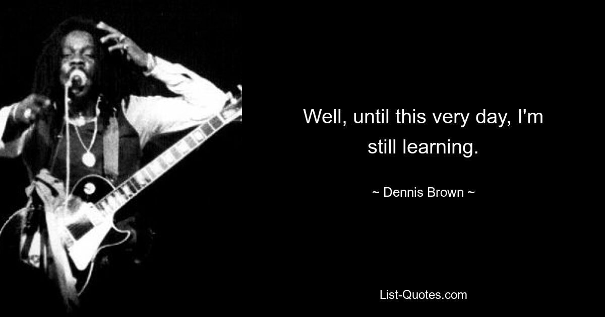 Well, until this very day, I'm still learning. — © Dennis Brown