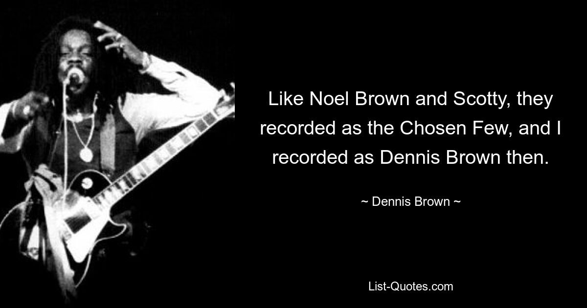 Like Noel Brown and Scotty, they recorded as the Chosen Few, and I recorded as Dennis Brown then. — © Dennis Brown