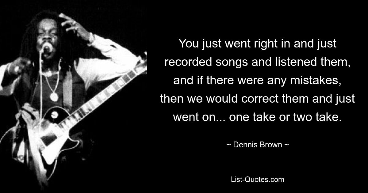 You just went right in and just recorded songs and listened them, and if there were any mistakes, then we would correct them and just went on... one take or two take. — © Dennis Brown