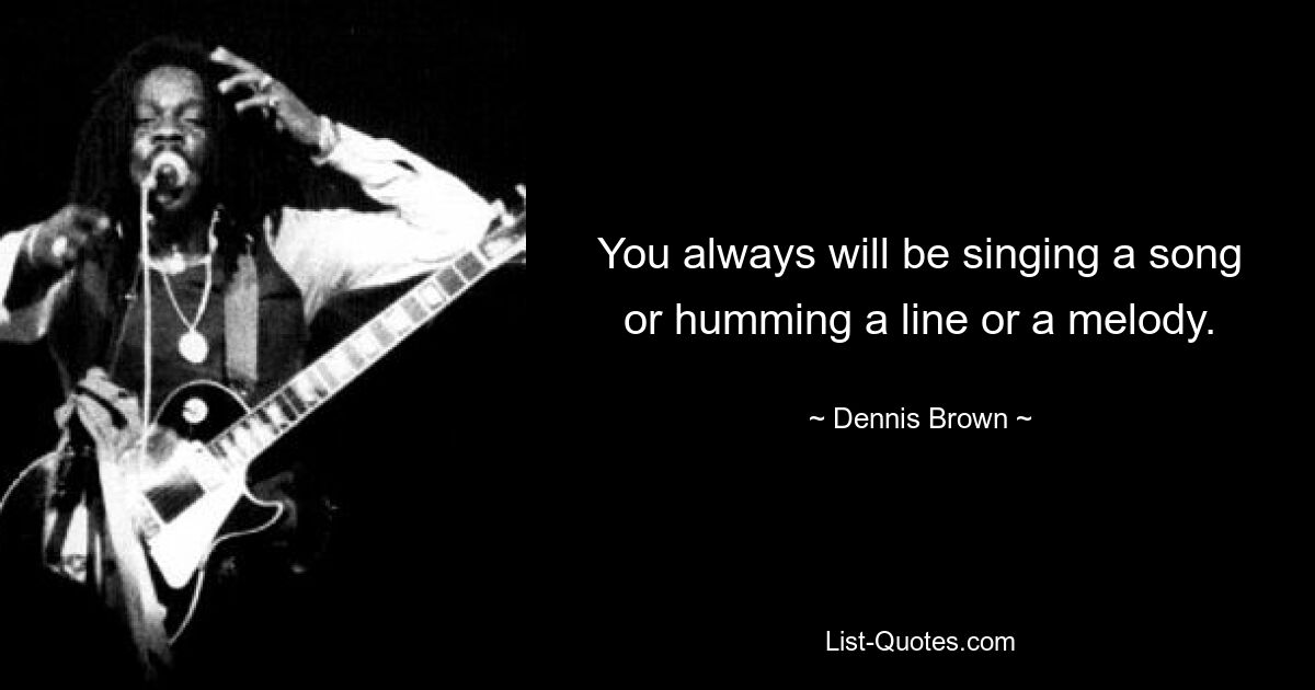 You always will be singing a song or humming a line or a melody. — © Dennis Brown