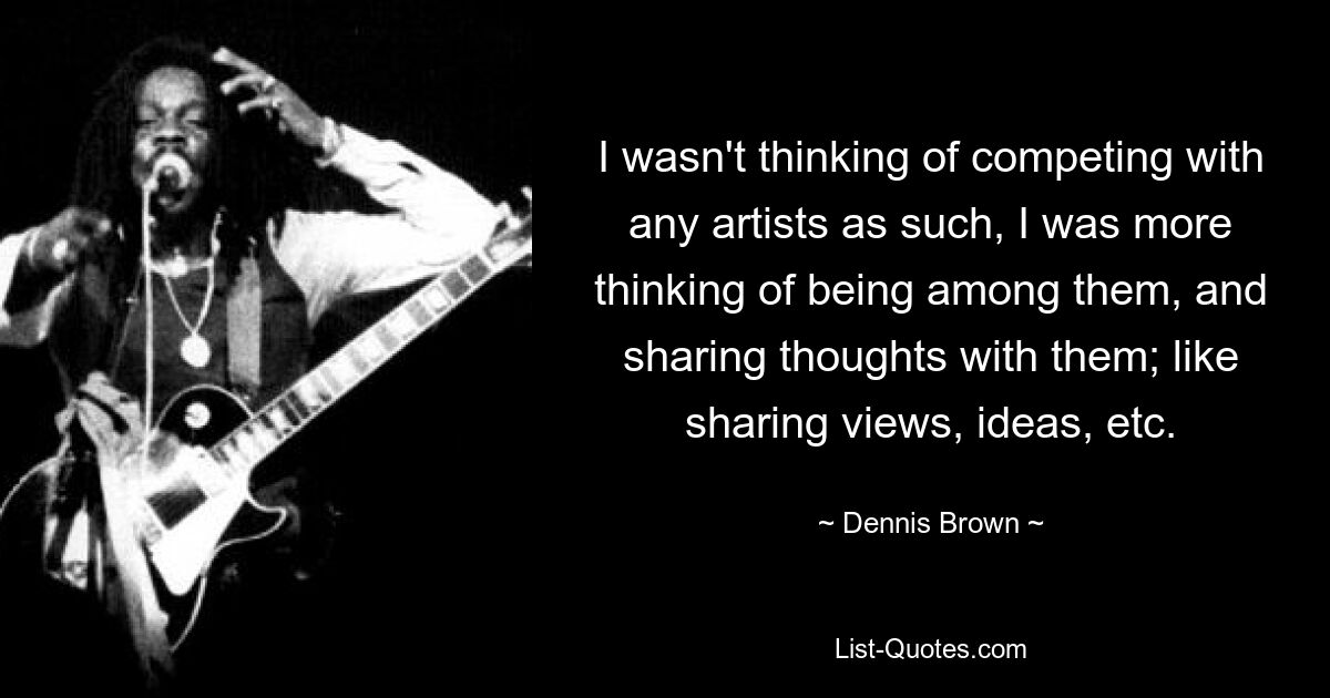 I wasn't thinking of competing with any artists as such, I was more thinking of being among them, and sharing thoughts with them; like sharing views, ideas, etc. — © Dennis Brown