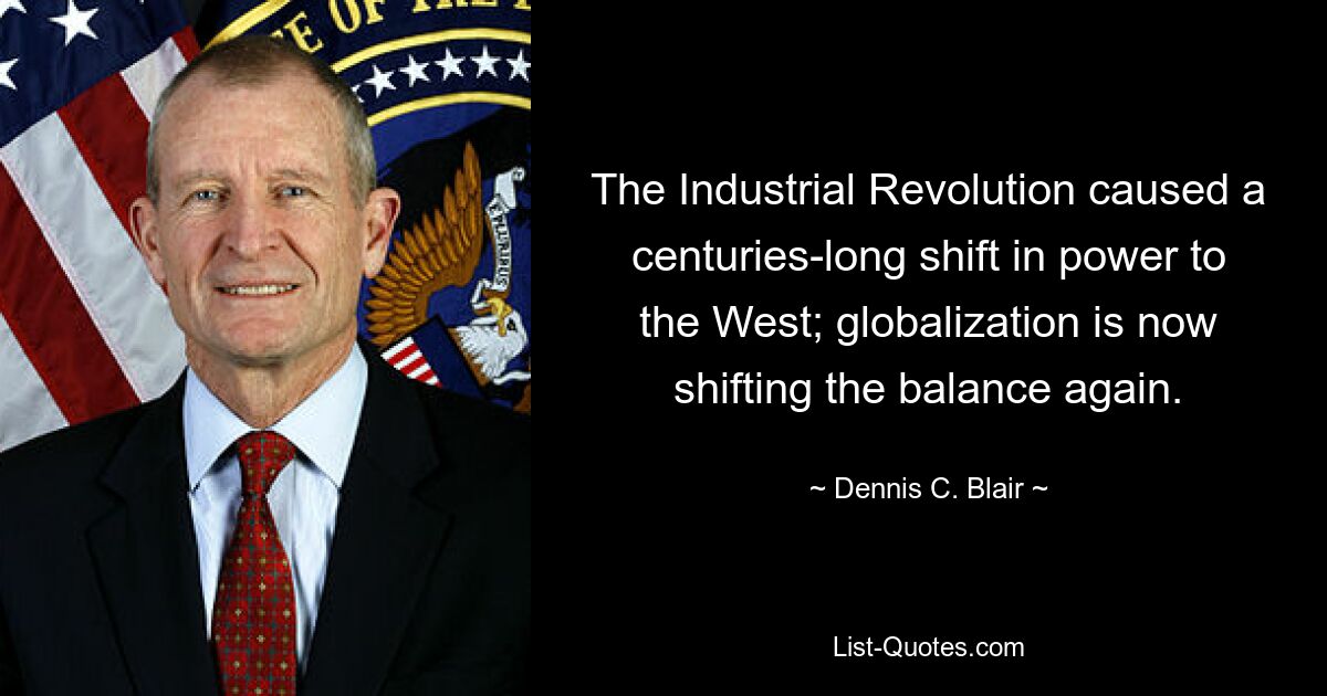 The Industrial Revolution caused a centuries-long shift in power to the West; globalization is now shifting the balance again. — © Dennis C. Blair