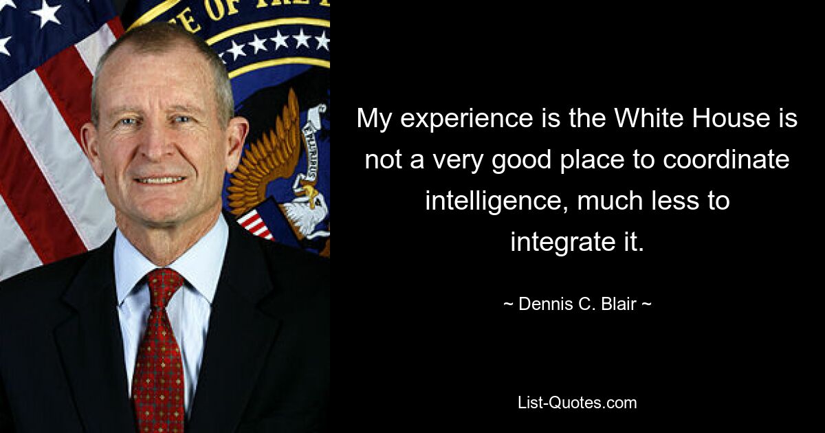 My experience is the White House is not a very good place to coordinate intelligence, much less to integrate it. — © Dennis C. Blair