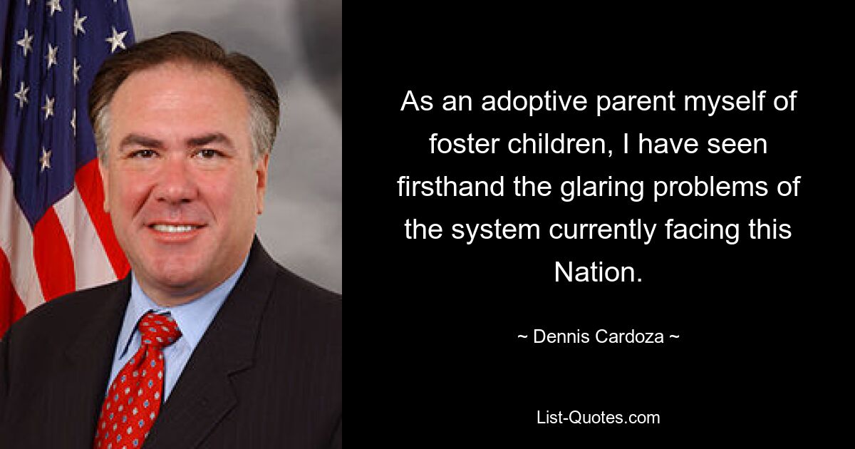 As an adoptive parent myself of foster children, I have seen firsthand the glaring problems of the system currently facing this Nation. — © Dennis Cardoza