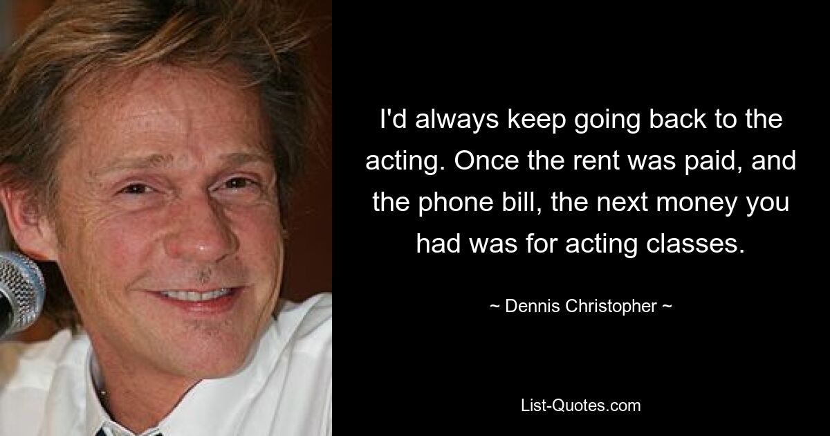 I'd always keep going back to the acting. Once the rent was paid, and the phone bill, the next money you had was for acting classes. — © Dennis Christopher