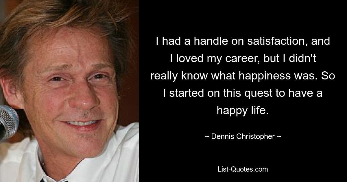 I had a handle on satisfaction, and I loved my career, but I didn't really know what happiness was. So I started on this quest to have a happy life. — © Dennis Christopher