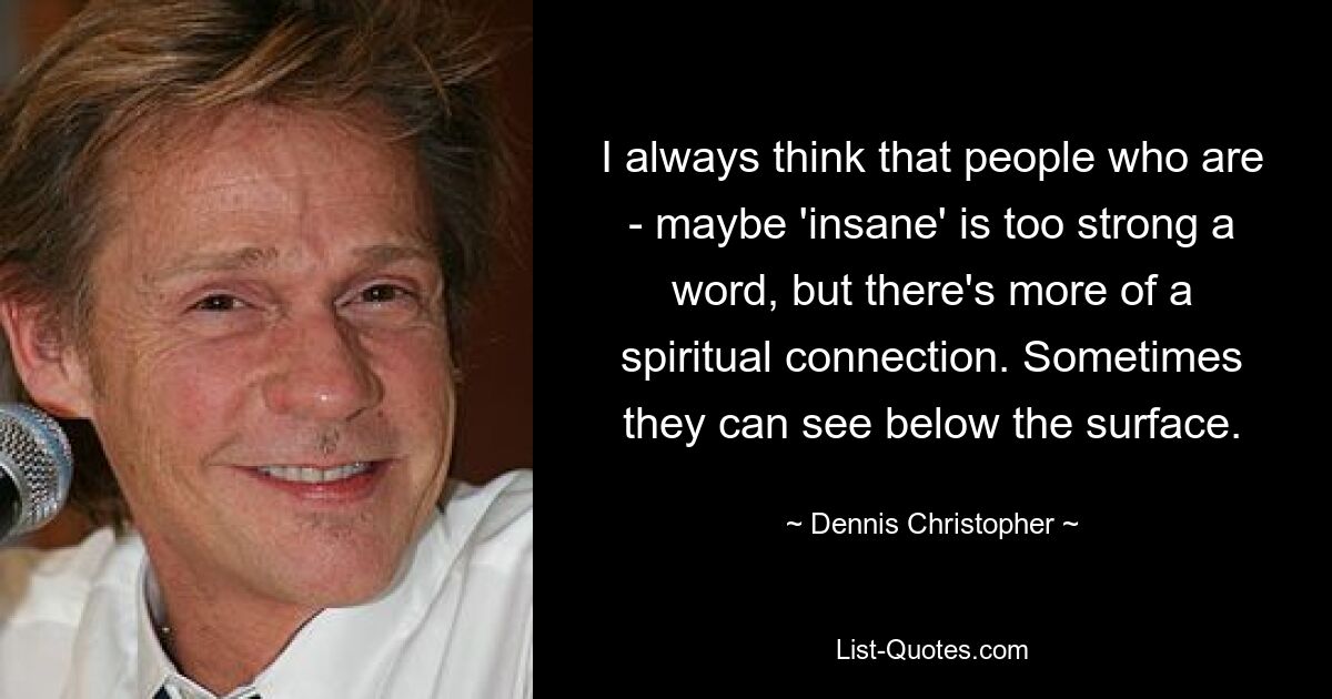 I always think that people who are - maybe 'insane' is too strong a word, but there's more of a spiritual connection. Sometimes they can see below the surface. — © Dennis Christopher