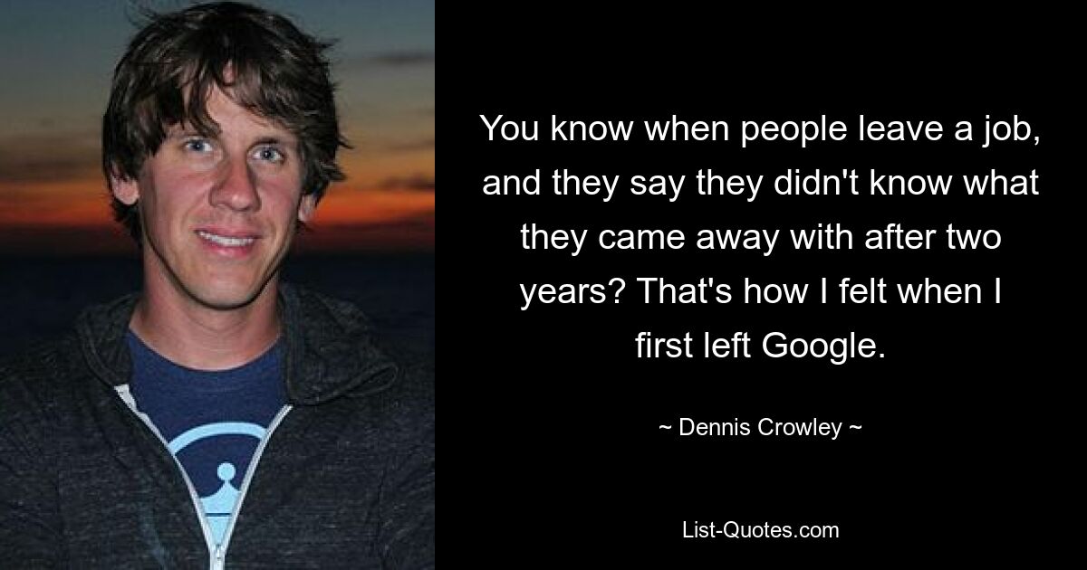 You know when people leave a job, and they say they didn't know what they came away with after two years? That's how I felt when I first left Google. — © Dennis Crowley