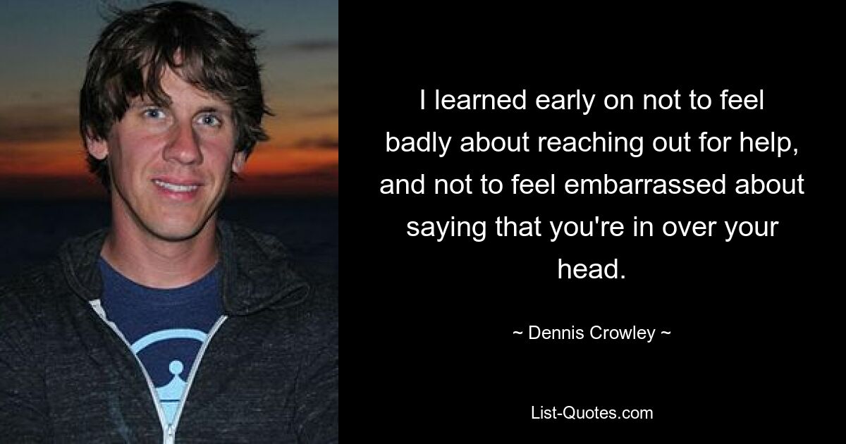 I learned early on not to feel badly about reaching out for help, and not to feel embarrassed about saying that you're in over your head. — © Dennis Crowley