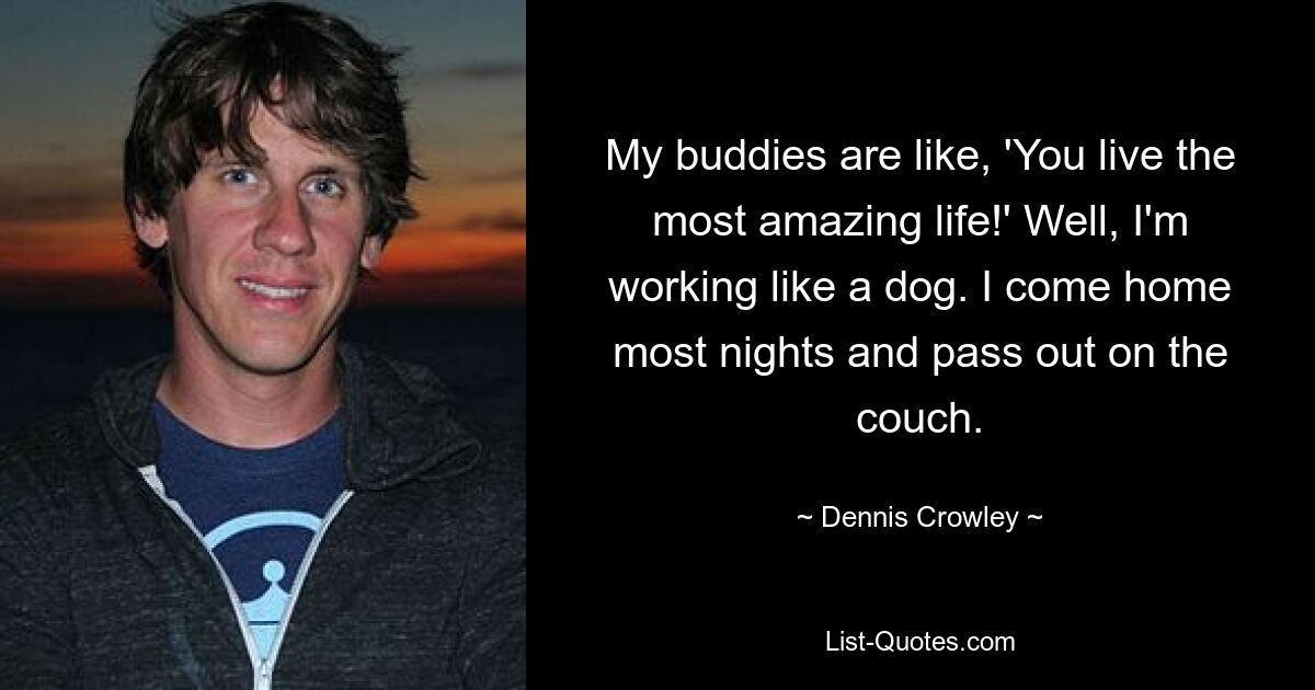 My buddies are like, 'You live the most amazing life!' Well, I'm working like a dog. I come home most nights and pass out on the couch. — © Dennis Crowley