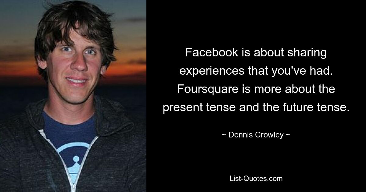 Facebook is about sharing experiences that you've had. Foursquare is more about the present tense and the future tense. — © Dennis Crowley