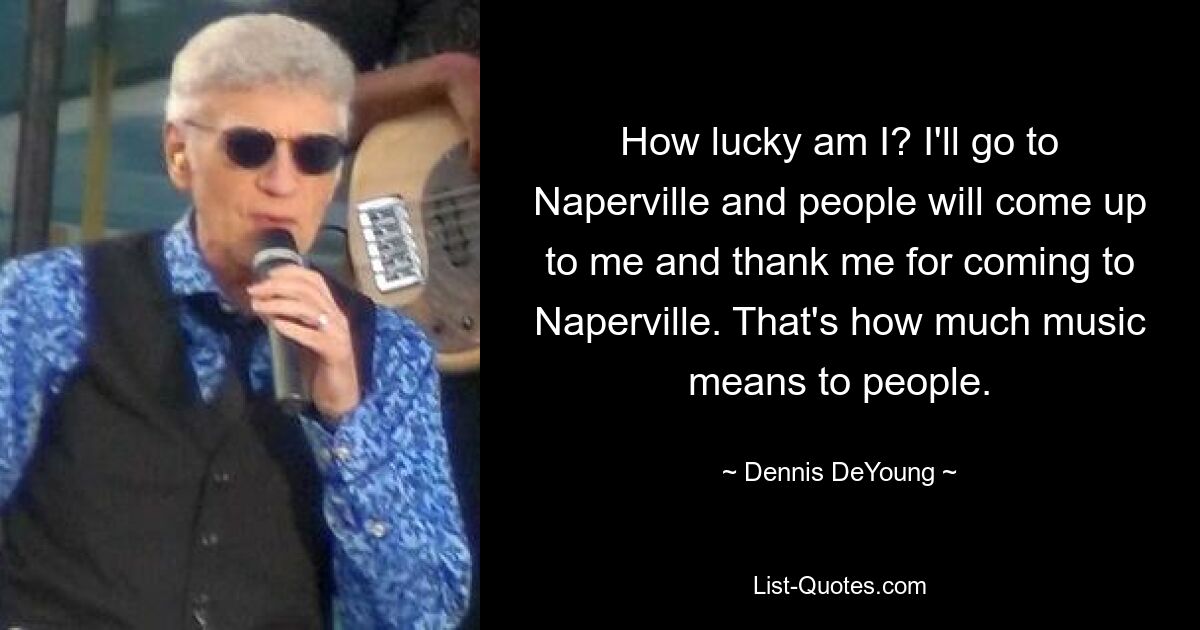 How lucky am I? I'll go to Naperville and people will come up to me and thank me for coming to Naperville. That's how much music means to people. — © Dennis DeYoung