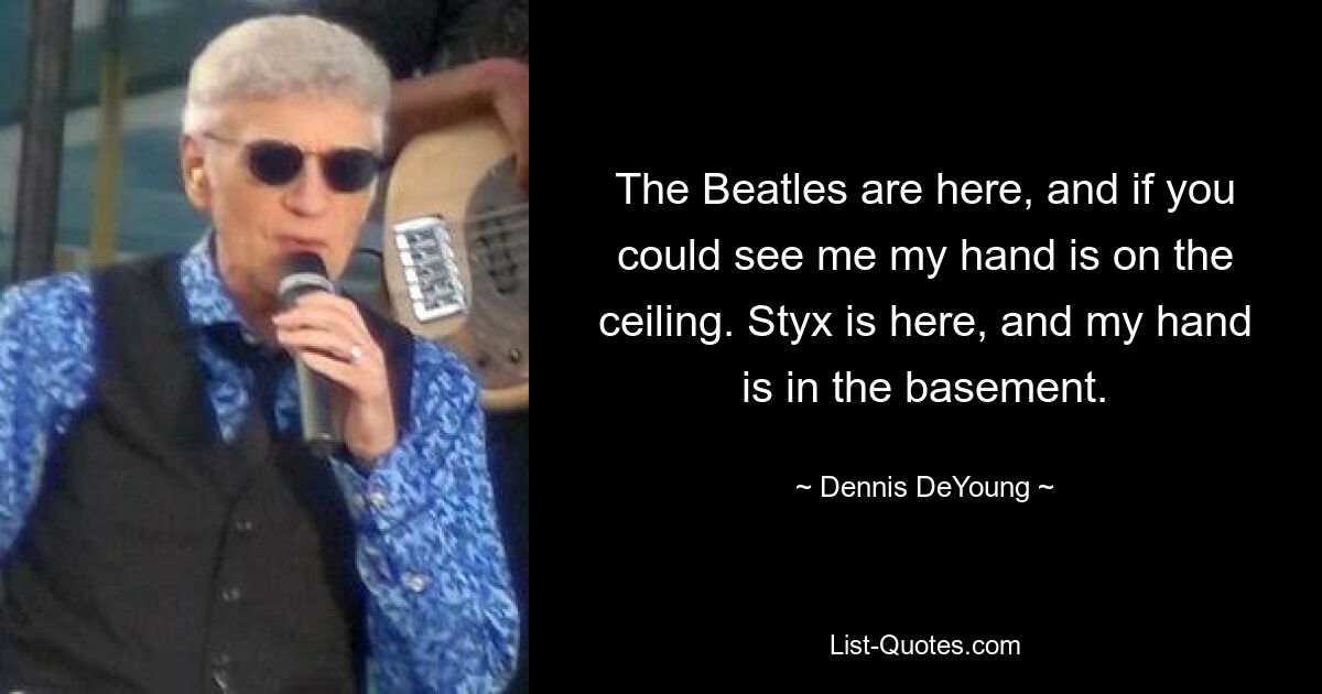 The Beatles are here, and if you could see me my hand is on the ceiling. Styx is here, and my hand is in the basement. — © Dennis DeYoung