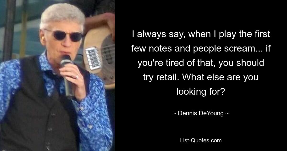 I always say, when I play the first few notes and people scream... if you're tired of that, you should try retail. What else are you looking for? — © Dennis DeYoung