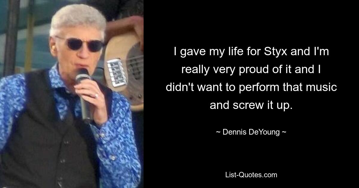 I gave my life for Styx and I'm really very proud of it and I didn't want to perform that music and screw it up. — © Dennis DeYoung