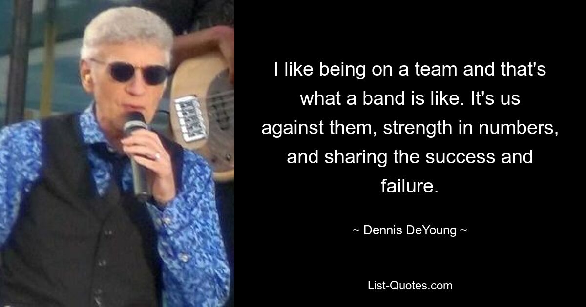 I like being on a team and that's what a band is like. It's us against them, strength in numbers, and sharing the success and failure. — © Dennis DeYoung