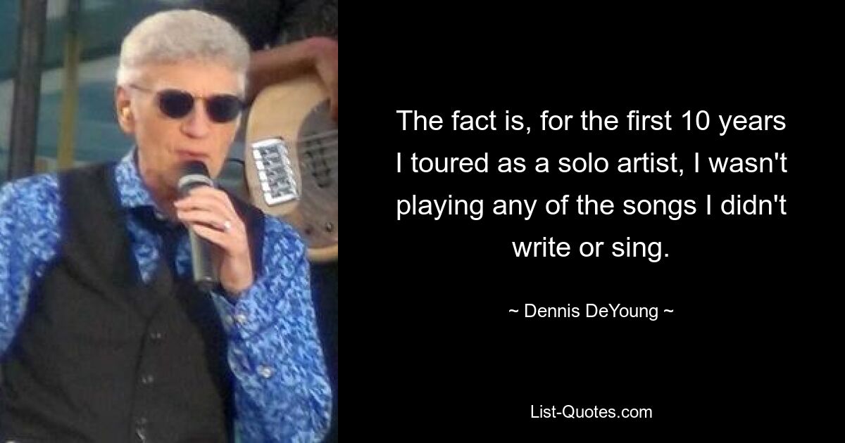 The fact is, for the first 10 years I toured as a solo artist, I wasn't playing any of the songs I didn't write or sing. — © Dennis DeYoung