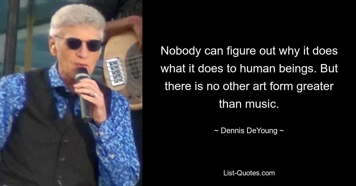 Nobody can figure out why it does what it does to human beings. But there is no other art form greater than music. — © Dennis DeYoung