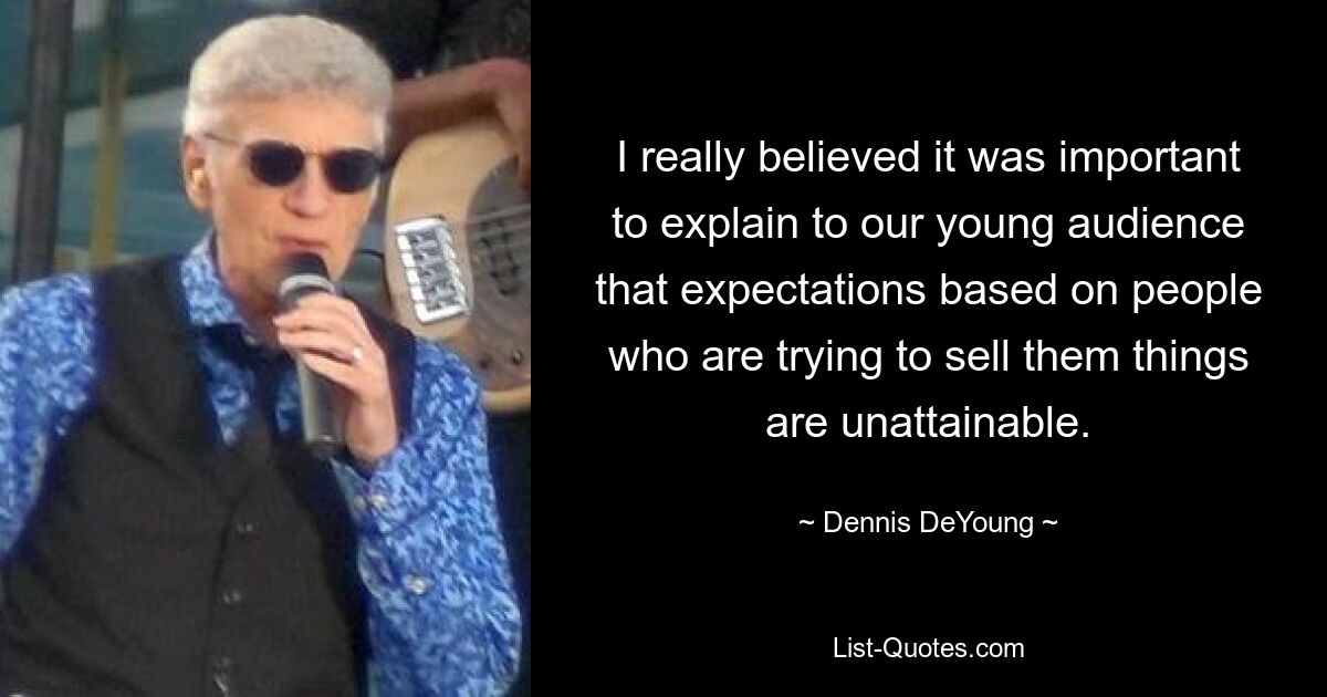 I really believed it was important to explain to our young audience that expectations based on people who are trying to sell them things are unattainable. — © Dennis DeYoung