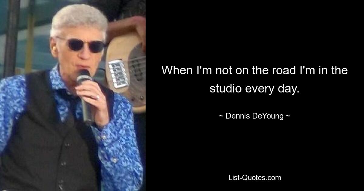 When I'm not on the road I'm in the studio every day. — © Dennis DeYoung