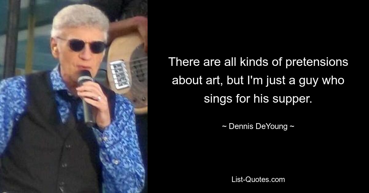 There are all kinds of pretensions about art, but I'm just a guy who sings for his supper. — © Dennis DeYoung